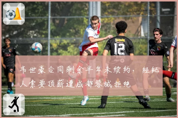 韦世豪合同剩余半年未续约,经纪人索要顶薪遭成都蓉城拒绝