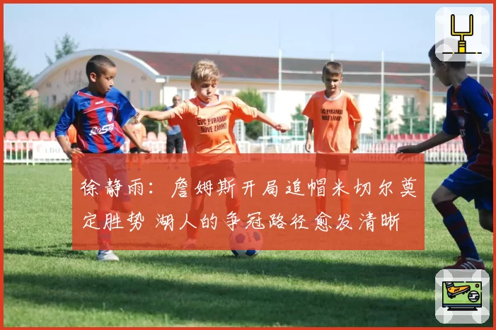 徐静雨：詹姆斯开局追帽米切尔奠定胜势 湖人的争冠路径愈发清晰