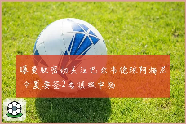 曝曼联密切关注巴尔韦德琼阿梅尼 今夏要签2名顶级中场